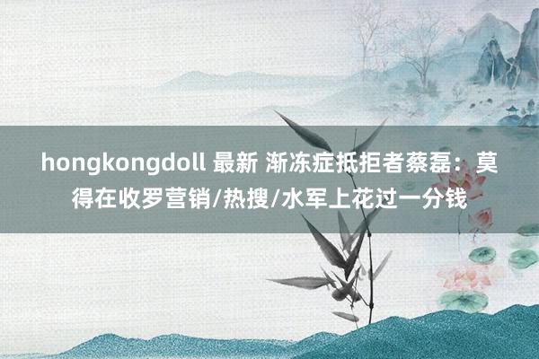 hongkongdoll 最新 渐冻症抵拒者蔡磊：莫得在收罗营销/热搜/水军上花过一分钱