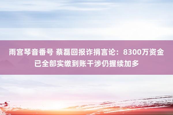 雨宫琴音番号 蔡磊回报诈捐言论：8300万资金已全部实缴到账干涉仍握续加多