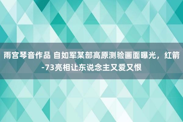 雨宫琴音作品 自如军某部高原测验画面曝光，红箭-73亮相让东说念主又爱又恨