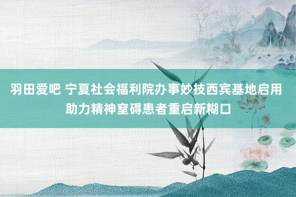 羽田爱吧 宁夏社会福利院办事妙技西宾基地启用 助力精神窒碍患者重启新糊口