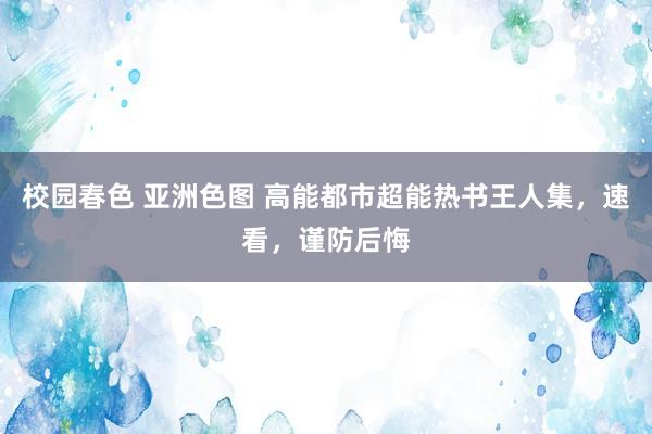 校园春色 亚洲色图 高能都市超能热书王人集，速看，谨防后悔