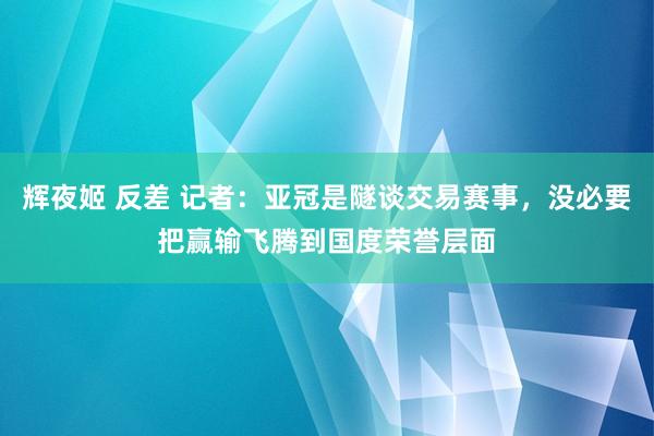 辉夜姬 反差 记者：亚冠是隧谈交易赛事，没必要把赢输飞腾到国度荣誉层面