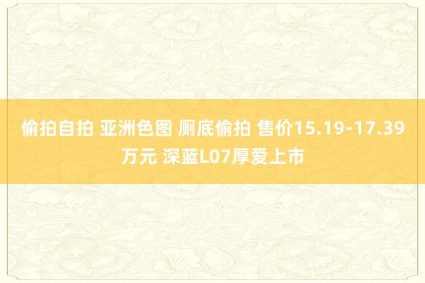 偷拍自拍 亚洲色图 厕底偷拍 售价15.19-17.39万元 深蓝L07厚爱上市