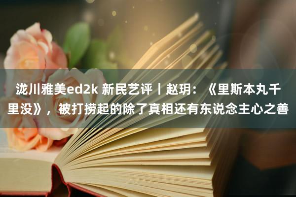 泷川雅美ed2k 新民艺评丨赵玥：《里斯本丸千里没》，被打捞起的除了真相还有东说念主心之善