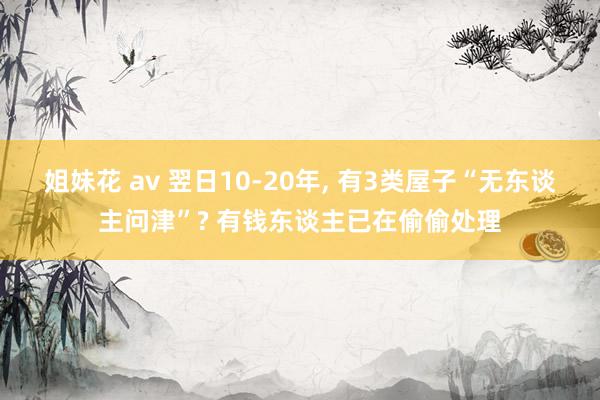 姐妹花 av 翌日10-20年， 有3类屋子“无东谈主问津”? 有钱东谈主已在偷偷处理