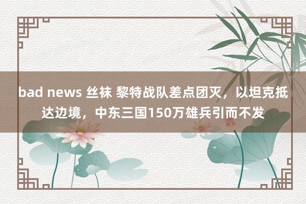 bad news 丝袜 黎特战队差点团灭，以坦克抵达边境，中东三国150万雄兵引而不发