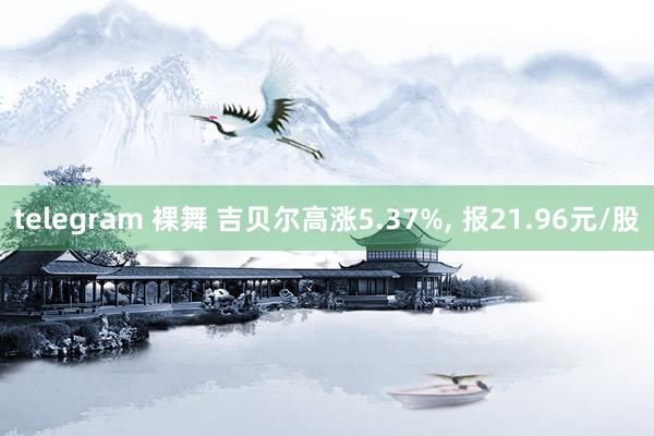 telegram 裸舞 吉贝尔高涨5.37%， 报21.96元/股