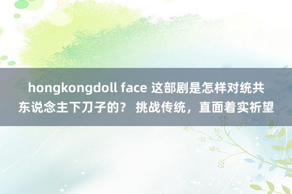 hongkongdoll face 这部剧是怎样对统共东说念主下刀子的？ 挑战传统，直面着实祈望