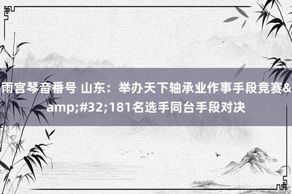 雨宫琴音番号 山东：举办天下轴承业作事手段竞赛&#32;181名选手同台手段对决