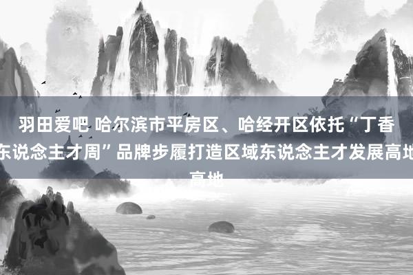 羽田爱吧 哈尔滨市平房区、哈经开区依托“丁香东说念主才周”品牌步履打造区域东说念主才发展高地