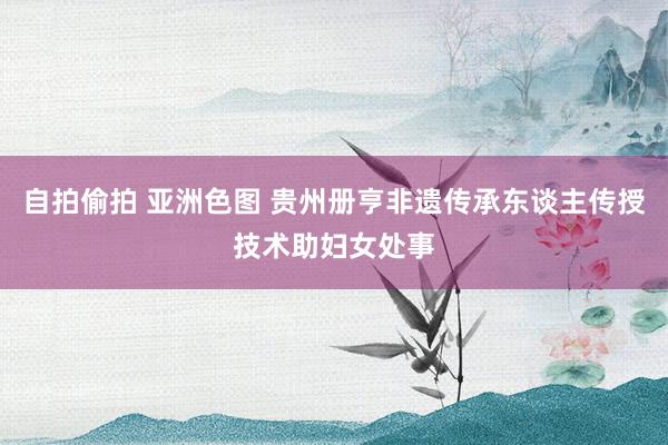 自拍偷拍 亚洲色图 贵州册亨非遗传承东谈主传授技术助妇女处事