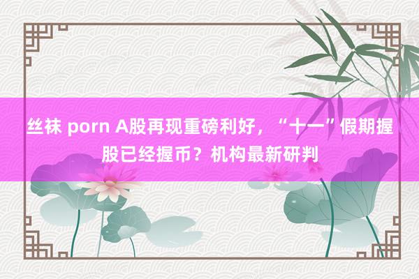 丝袜 porn A股再现重磅利好，“十一”假期握股已经握币？机构最新研判