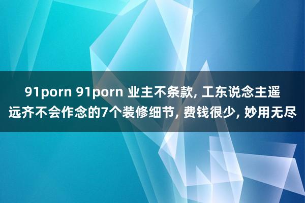 91porn 91porn 业主不条款， 工东说念主遥远齐不会作念的7个装修细节， 费钱很少， 妙用无尽