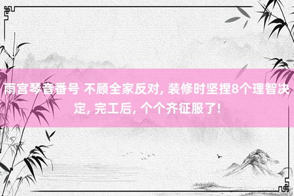 雨宫琴音番号 不顾全家反对， 装修时坚捏8个理智决定， 完工后， 个个齐征服了!