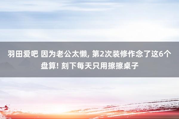 羽田爱吧 因为老公太懒， 第2次装修作念了这6个盘算! 刻下每天只用擦擦桌子