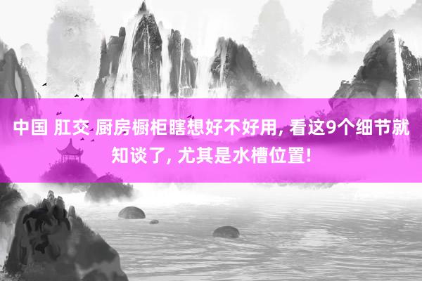 中国 肛交 厨房橱柜瞎想好不好用， 看这9个细节就知谈了， 尤其是水槽位置!