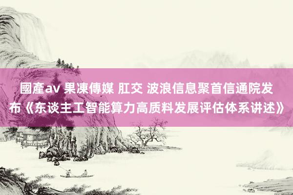 國產av 果凍傳媒 肛交 波浪信息聚首信通院发布《东谈主工智能算力高质料发展评估体系讲述》