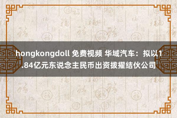 hongkongdoll 免费视频 华域汽车：拟以1.84亿元东说念主民币出资拔擢结伙公司