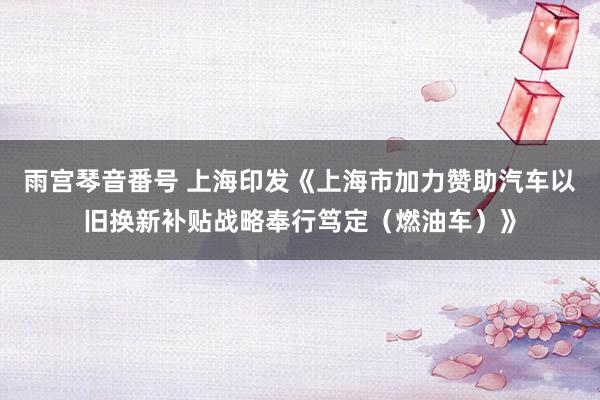 雨宫琴音番号 上海印发《上海市加力赞助汽车以旧换新补贴战略奉行笃定（燃油车）》