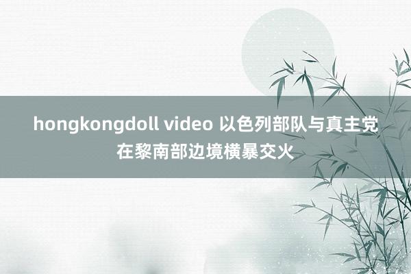 hongkongdoll video 以色列部队与真主党在黎南部边境横暴交火