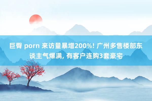 巨臀 porn 来访量暴增200%! 广州多售楼部东谈主气爆满， 有客户连购3套豪宅