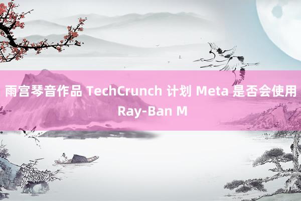 雨宫琴音作品 TechCrunch 计划 Meta 是否会使用 Ray-Ban M