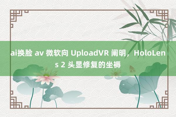 ai换脸 av 微软向 UploadVR 阐明，HoloLens 2 头显修复的坐褥