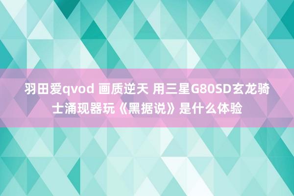 羽田爱qvod 画质逆天 用三星G80SD玄龙骑士涌现器玩《黑据说》是什么体验