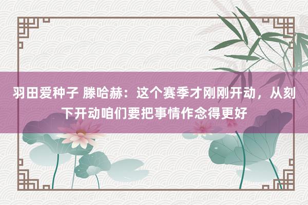 羽田爱种子 滕哈赫：这个赛季才刚刚开动，从刻下开动咱们要把事情作念得更好