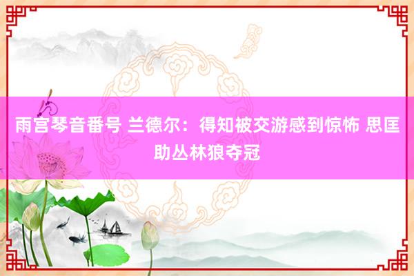 雨宫琴音番号 兰德尔：得知被交游感到惊怖 思匡助丛林狼夺冠