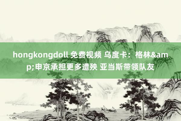 hongkongdoll 免费视频 乌度卡：格林&申京承担更多遭殃 亚当斯带领队友