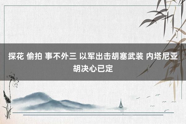 探花 偷拍 事不外三 以军出击胡塞武装 内塔尼亚胡决心已定