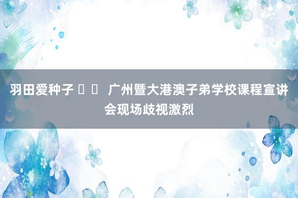 羽田爱种子 		 广州暨大港澳子弟学校课程宣讲会现场歧视激烈