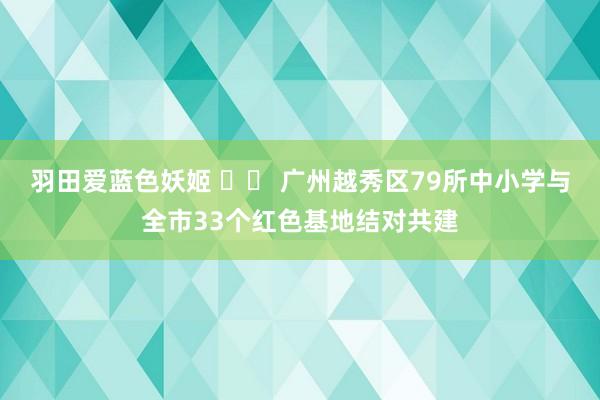 羽田爱蓝色妖姬 		 广州越秀区79所中小学与全市33个红色基地结对共建