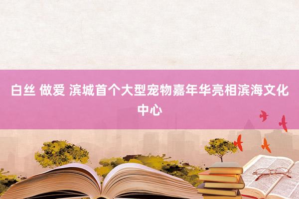 白丝 做爱 滨城首个大型宠物嘉年华亮相滨海文化中心