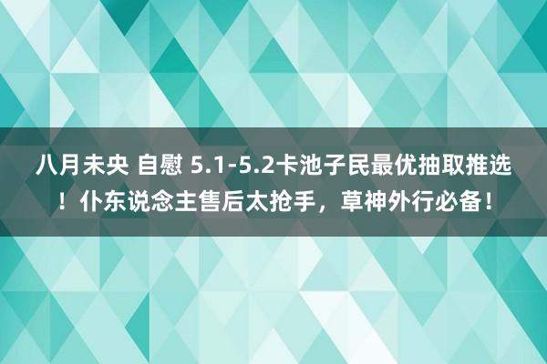 八月未央 自慰 5.1-5.2卡池子民最优抽取推选！仆东说念主售后太抢手，草神外行必备！