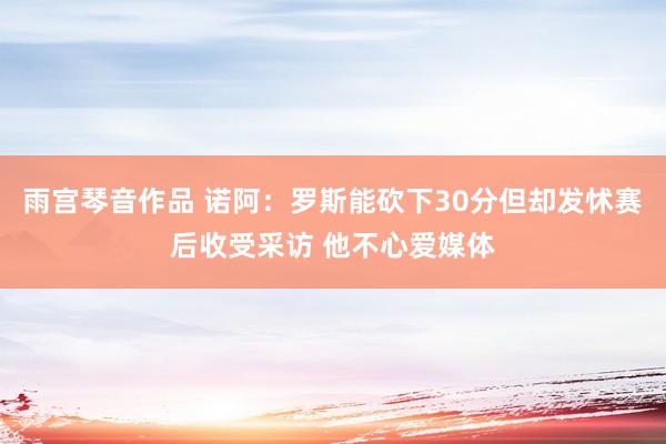 雨宫琴音作品 诺阿：罗斯能砍下30分但却发怵赛后收受采访 他不心爱媒体