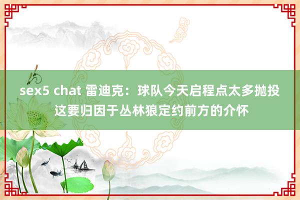 sex5 chat 雷迪克：球队今天启程点太多抛投 这要归因于丛林狼定约前方的介怀