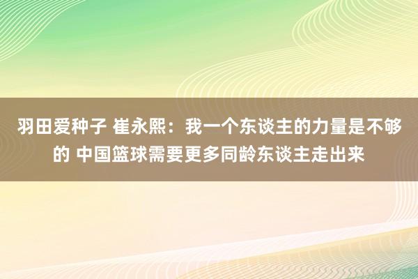 羽田爱种子 崔永熙：我一个东谈主的力量是不够的 中国篮球需要更多同龄东谈主走出来