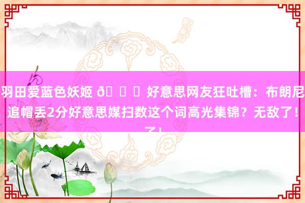 羽田爱蓝色妖姬 👀好意思网友狂吐槽：布朗尼追帽丢2分好意思媒扫数这个词高光集锦？无敌了！