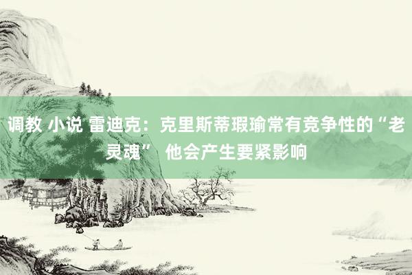 调教 小说 雷迪克：克里斯蒂瑕瑜常有竞争性的“老灵魂”  他会产生要紧影响