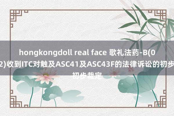 hongkongdoll real face 歌礼法药-B(01672)收到ITC对触及ASC41及ASC43F的法律诉讼的初步裁定