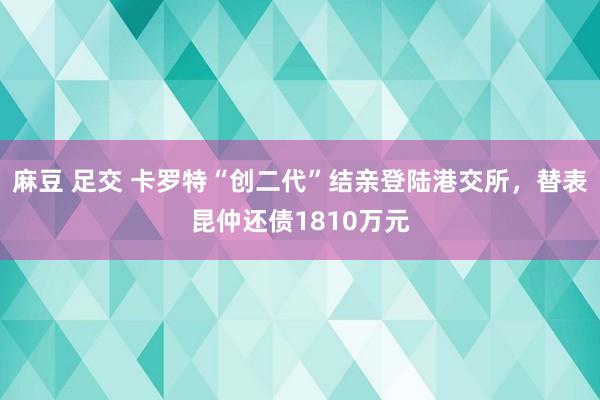 麻豆 足交 卡罗特“创二代”结亲登陆港交所，替表昆仲还债1810万元