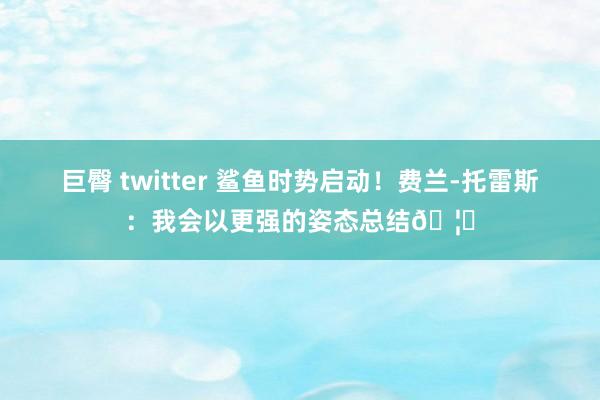 巨臀 twitter 鲨鱼时势启动！费兰-托雷斯：我会以更强的姿态总结🦈