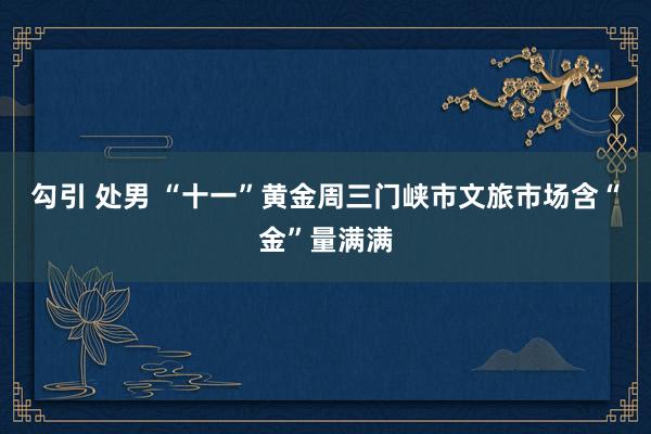 勾引 处男 “十一”黄金周三门峡市文旅市场含“金”量满满