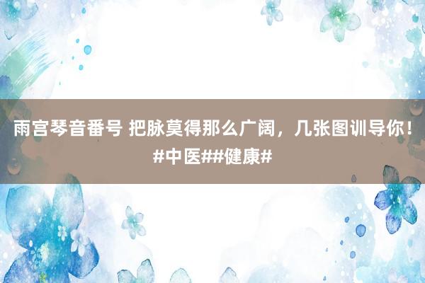 雨宫琴音番号 把脉莫得那么广阔，几张图训导你！#中医##健康#