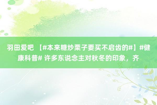 羽田爱吧 【#本来糖炒栗子要买不启齿的#】#健康科普# 许多东说念主对秋冬的印象，齐