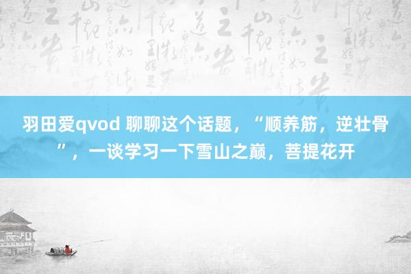 羽田爱qvod 聊聊这个话题，“顺养筋，逆壮骨”，一谈学习一下雪山之巅，菩提花开