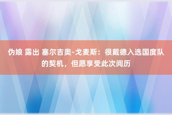 伪娘 露出 塞尔吉奥-戈麦斯：很戴德入选国度队的契机，但愿享受此次阅历