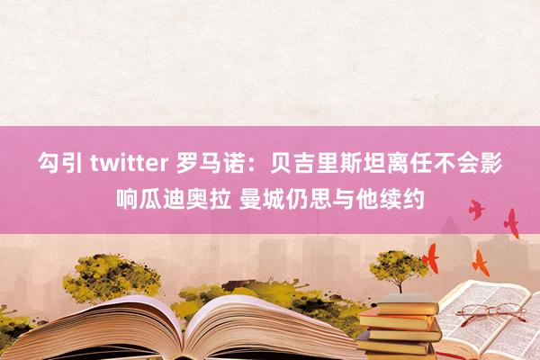 勾引 twitter 罗马诺：贝吉里斯坦离任不会影响瓜迪奥拉 曼城仍思与他续约